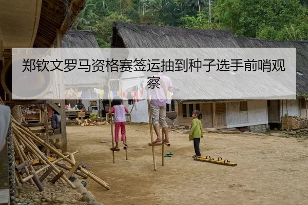 郑钦文罗马资格赛签运抽到种子选手前哨观察