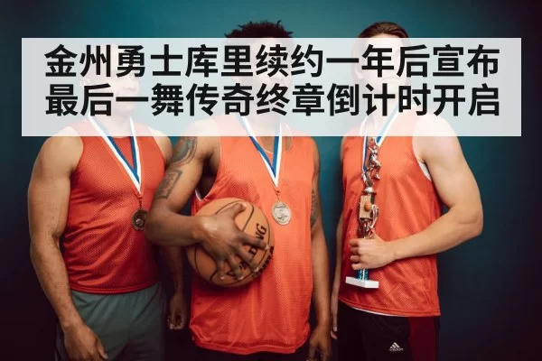 金州勇士库里续约一年后宣布最后一舞传奇终章倒计时开启