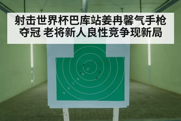 射击世界杯巴库站姜冉馨气手枪夺冠 老将新人良性竞争现新局