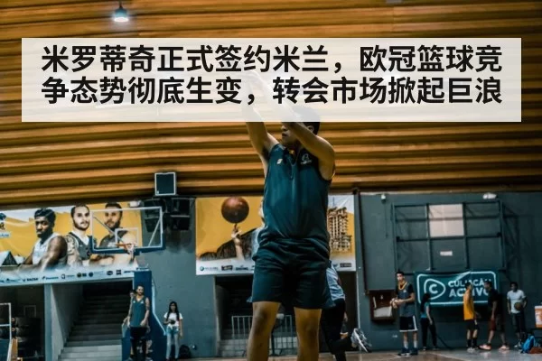米罗蒂奇正式签约米兰，欧冠篮球竞争态势彻底生变，转会市场掀起巨浪