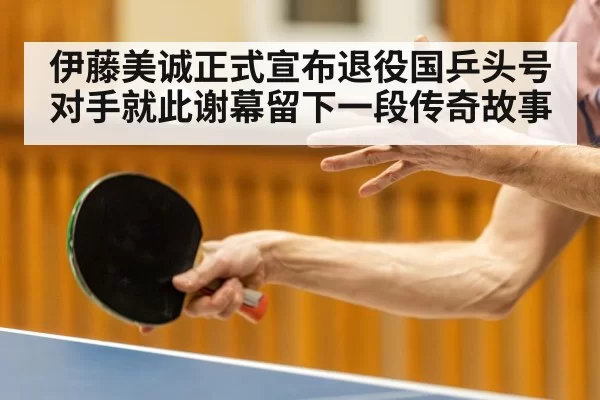 伊藤美诚正式宣布退役国乒头号对手就此谢幕留下一段传奇故事