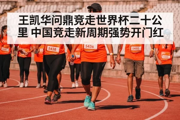 王凯华问鼎竞走世界杯二十公里 中国竞走新周期强势开门红